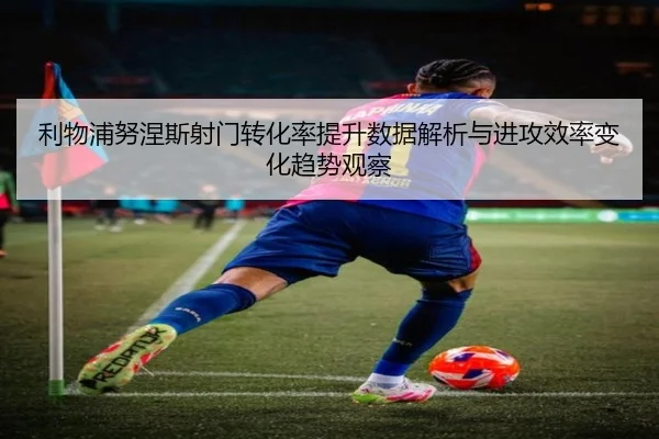 利物浦努涅斯射门转化率提升数据解析与进攻效率变化趋势观察