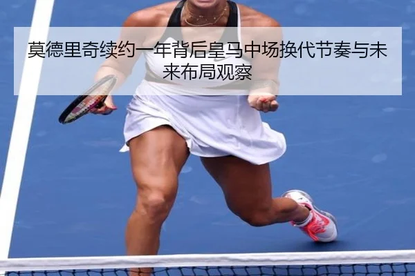 莫德里奇续约一年背后皇马中场换代节奏与未来布局观察
