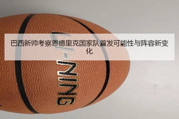 巴西新帅考察恩德里克国家队首发可能性与阵容新变化