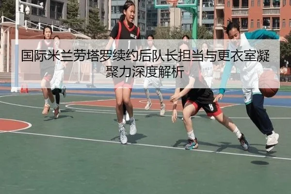 国际米兰劳塔罗续约后队长担当与更衣室凝聚力深度解析