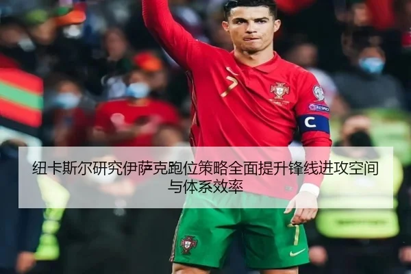 纽卡斯尔研究伊萨克跑位策略全面提升锋线进攻空间与体系效率