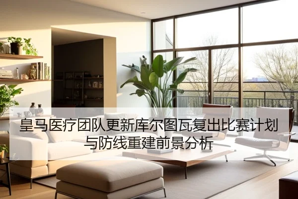 皇马医疗团队更新库尔图瓦复出比赛计划与防线重建前景分析