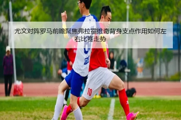 尤文对阵罗马前瞻聚焦弗拉霍维奇背身支点作用如何左右比赛走势