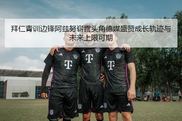 拜仁青训边锋阿兹努崭露头角德媒盛赞成长轨迹与未来上限可期